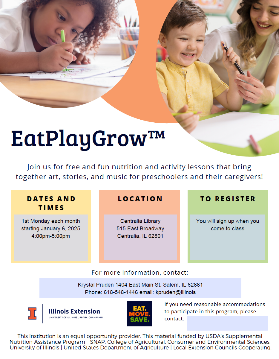 Eat Play Grow: Join us for free and fun nutrition and activity lessons that bring together art, stories, and music for preschoolers and their caregivers! 1st Monday of each month starting January 6, 2025, 4-5pm at Centralia Regional Library (515 East Broadway, Centralia, IL 62801). You will sign up when you come to class. For more information, contact Krystal Pruden at 1404 East Main Street in Salem, IL, 62881; Phone number: 618-548-1446; Email: kpruden@illinois.edu