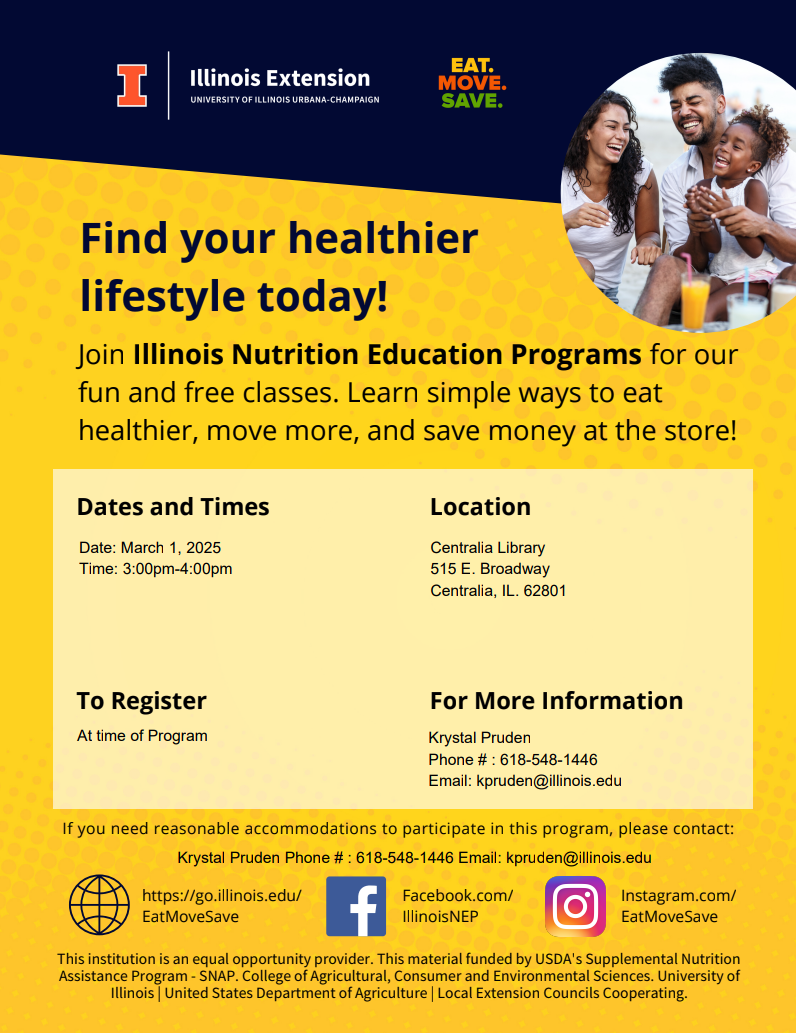 Join us for free, engaging, interactive nutrition classes and recipe demonstrations! Our Healthy Cents program for adults, in partnership with the Illinois Extension, covers topics such as saving money at the grocery store, container gardening, meal planning, and making healthy food choices. Lessons may also include food demonstrations and additional health resources. The first class will be February 1, 2025 at 3-4pm at the Centralia Regional Library. Additional classes will be held the first Saturday of each month at 3pm. For questions, please contact Krystal Pruden at 618-548-1446 or kpruden@illinois.edu. The Illinois Extension of University of Illinois Urbana-Champaign is an equal opportunity provider. This material is funded by USDA's Supplemental Nutrition Assistance Program (SNAP). College of Agriculture, Consumer, and Environmental Services. University of Illinois/United States Department of Agriculture/Local Extension Councils Cooperating. go.illinois.edu/EatMoveSave
