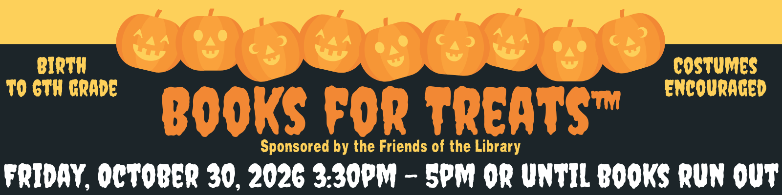 Books for Treats Website Banner Books for Treats sponsored by the Friends of the Library: Friday, October 30, 2026, 3:30pm-5pm or until books run out. Birth to sixth grade; costumes encouraged.